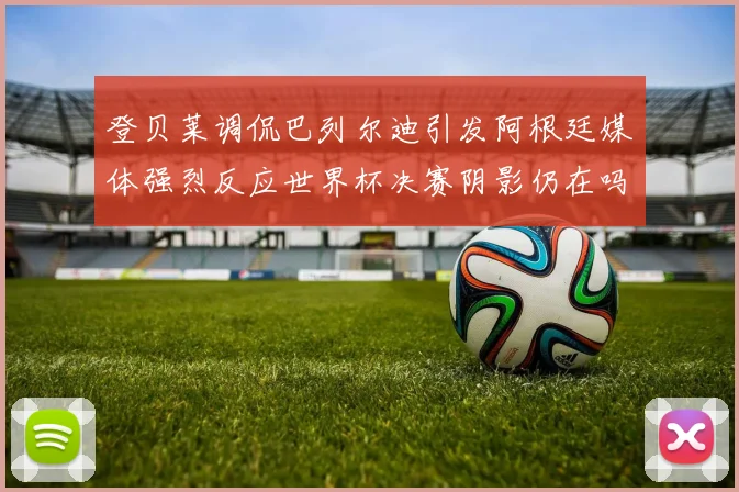 登贝莱调侃巴列尔迪引发阿根廷媒体强烈反应世界杯决赛阴影仍在吗