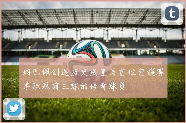 姆巴佩创造历史成皇马首位包揽赛季欧冠前三球的传奇球员
