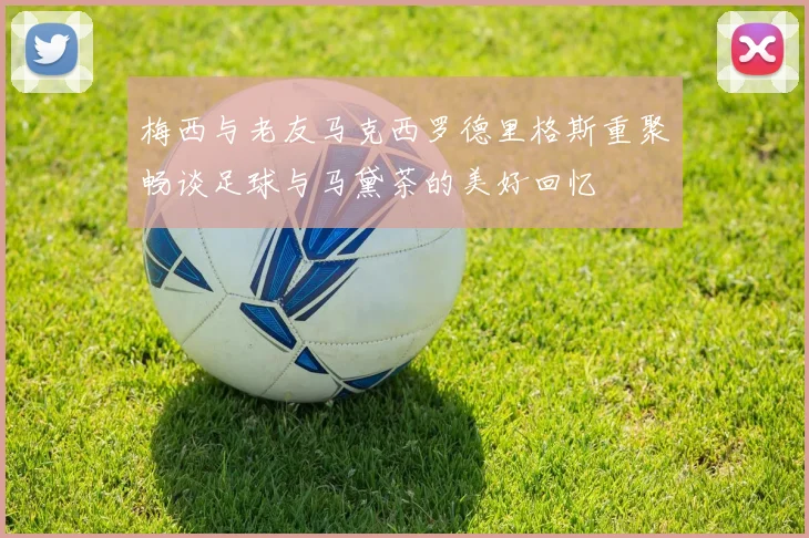 梅西与老友马克西罗德里格斯重聚畅谈足球与马黛茶的美好回忆
