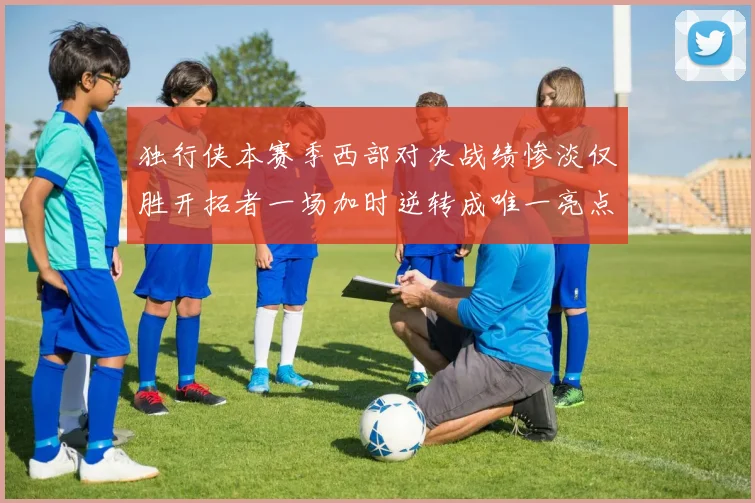 独行侠本赛季西部对决战绩惨淡仅胜开拓者一场加时逆转成唯一亮点
