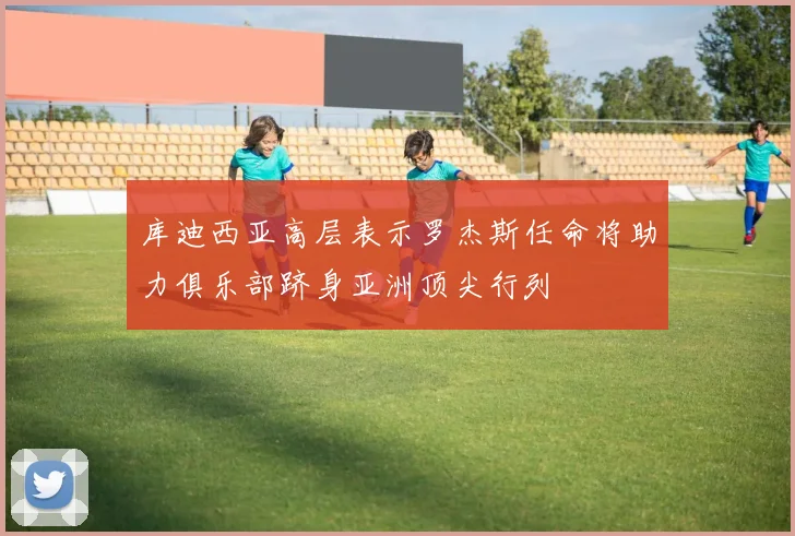 库迪西亚高层表示罗杰斯任命将助力俱乐部跻身亚洲顶尖行列