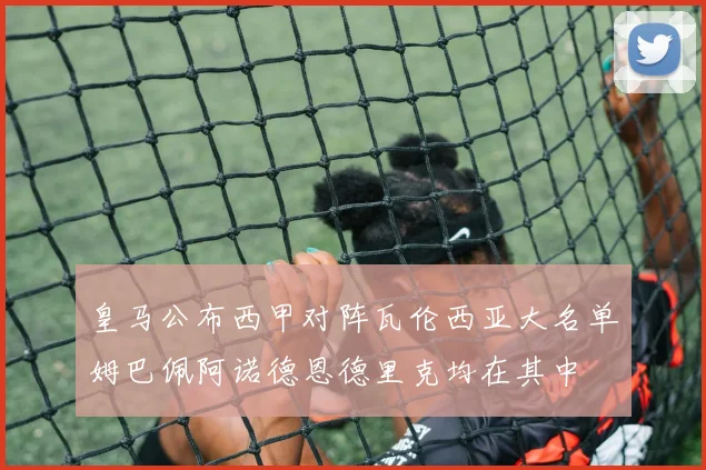 皇马公布西甲对阵瓦伦西亚大名单姆巴佩阿诺德恩德里克均在其中
