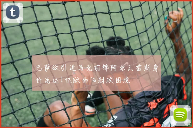 巴萨欲引进马竞前锋阿尔瓦雷斯身价高达1亿欧面临财政困境