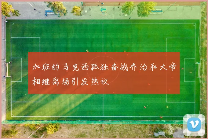 加班的马克西孤独奋战乔治和大帝相继离场引发热议