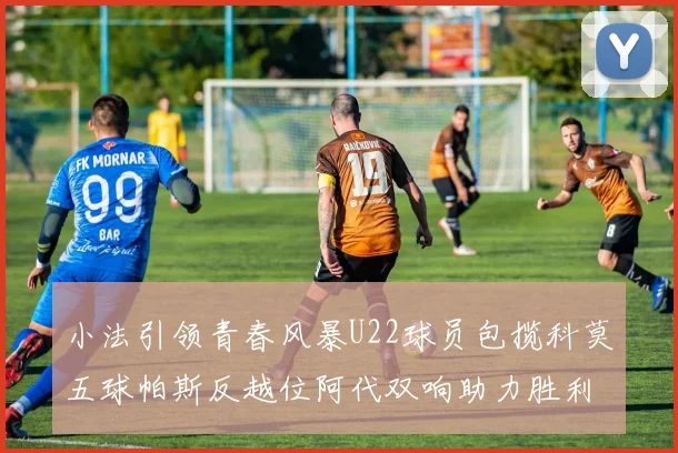 小法引领青春风暴U22球员包揽科莫五球帕斯反越位阿代双响助力胜利
