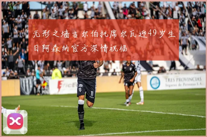 无形之墙吉尔伯托席尔瓦迎49岁生日阿森纳官方深情祝福