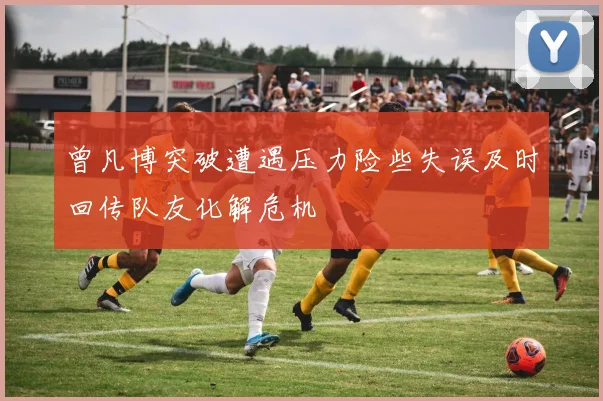 曾凡博突破遭遇压力险些失误及时回传队友化解危机