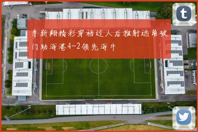 李新翔精彩穿裆过人后推射远角破门助海港4-2领先海牛