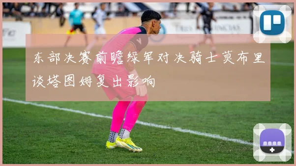 东部决赛前瞻绿军对决骑士莫布里谈塔图姆复出影响