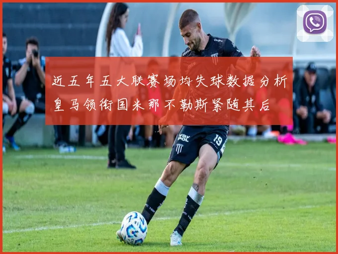近五年五大联赛场均失球数据分析皇马领衔国米那不勒斯紧随其后