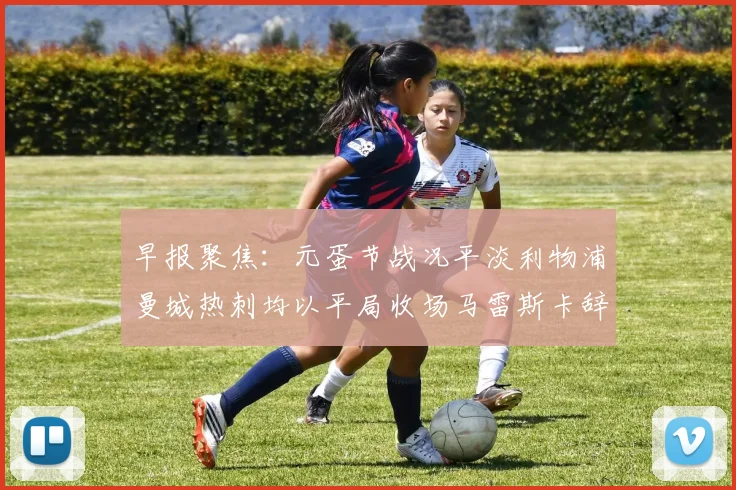 早报聚焦：元蛋节战况平淡利物浦曼城热刺均以平局收场马雷斯卡辞职引发关注