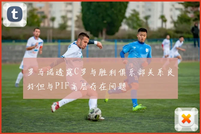 罗马诺透露C罗与胜利俱乐部关系良好但与PIF高层存在问题