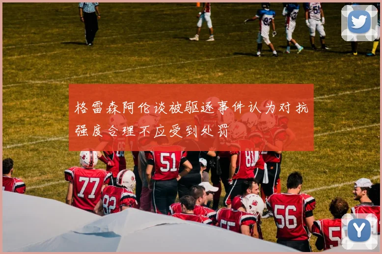 格雷森阿伦谈被驱逐事件认为对抗强度合理不应受到处罚