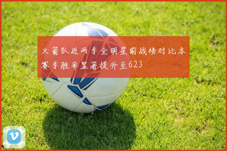 火箭队近两季全明星前战绩对比本赛季胜率显著提升至623