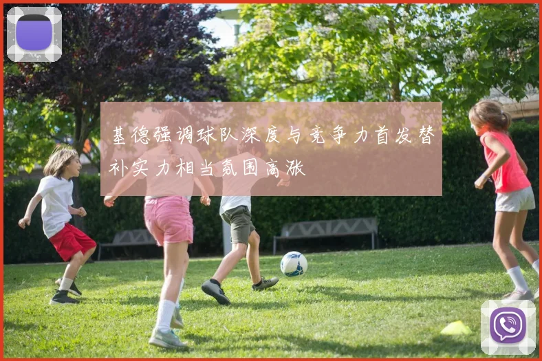基德强调球队深度与竞争力首发替补实力相当氛围高涨