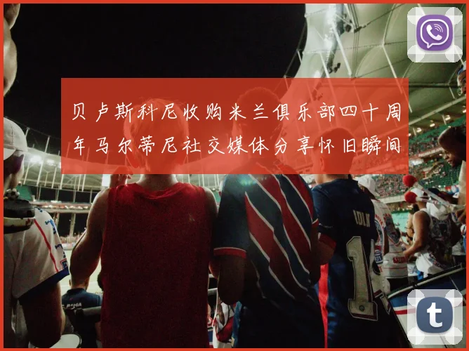 贝卢斯科尼收购米兰俱乐部四十周年马尔蒂尼社交媒体分享怀旧瞬间