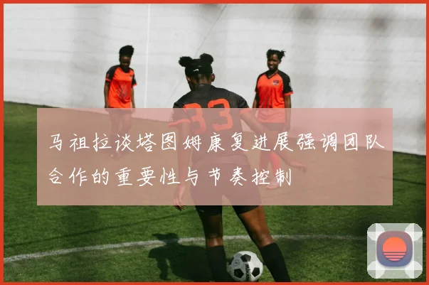 马祖拉谈塔图姆康复进展强调团队合作的重要性与节奏控制