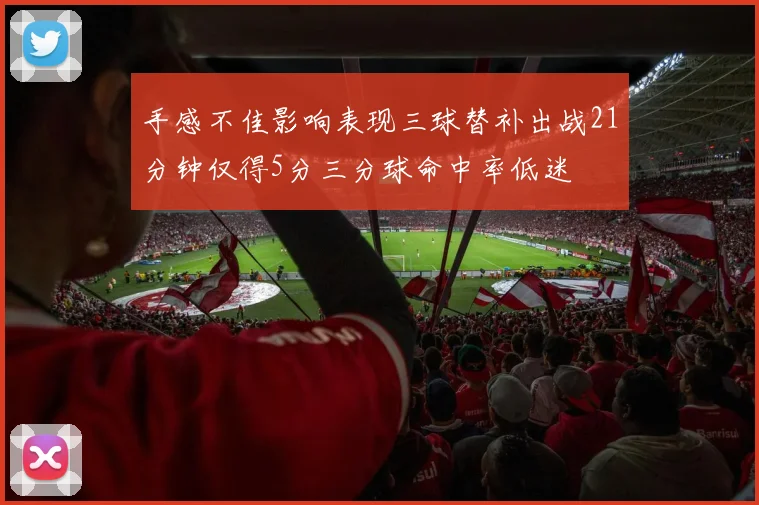 手感不佳影响表现三球替补出战21分钟仅得5分三分球命中率低迷