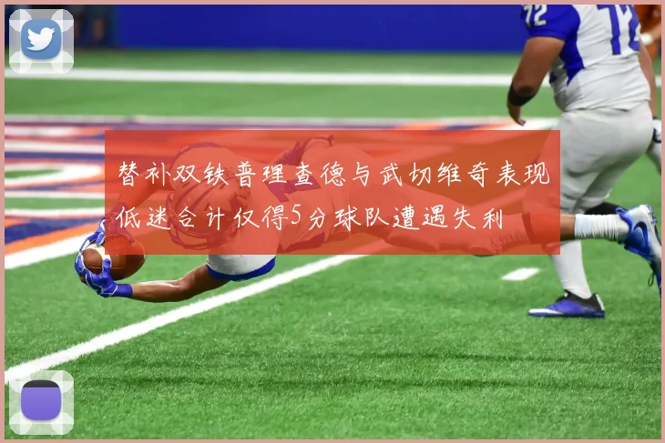 替补双铁普理查德与武切维奇表现低迷合计仅得5分球队遭遇失利